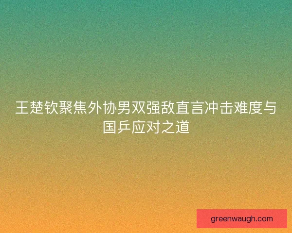 王楚钦聚焦外协男双强敌直言冲击难度与国乒应对之道