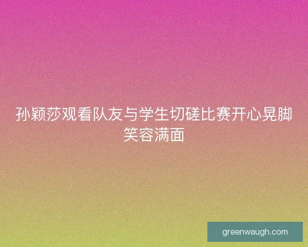 孙颖莎观看队友与学生切磋比赛开心晃脚笑容满面