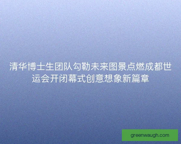 清华博士生团队勾勒未来图景点燃成都世运会开闭幕式创意想象新篇章