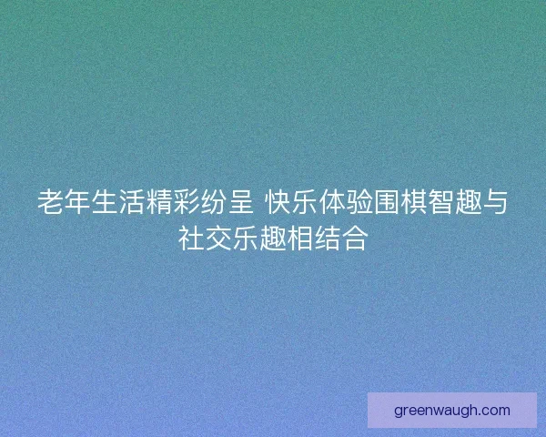老年生活精彩纷呈 快乐体验围棋智趣与社交乐趣相结合