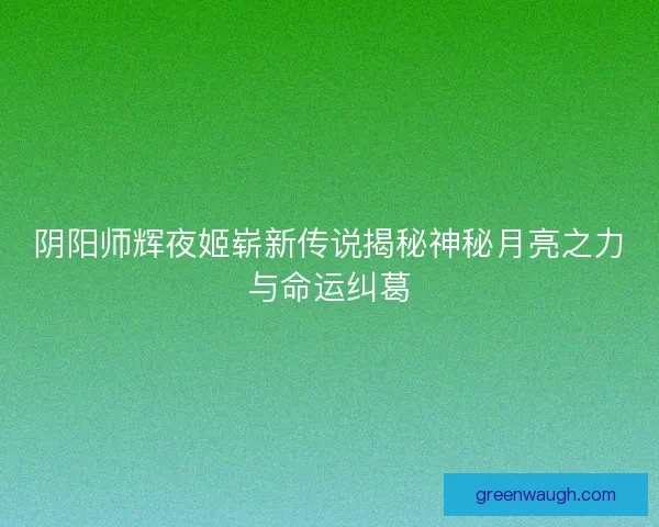 阴阳师辉夜姬崭新传说揭秘神秘月亮之力与命运纠葛